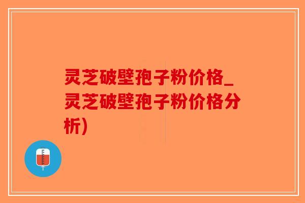 灵芝破壁孢子粉价格_灵芝破壁孢子粉价格分析)