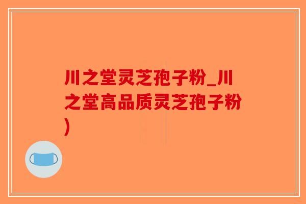 川之堂灵芝孢子粉_川之堂高品质灵芝孢子粉)