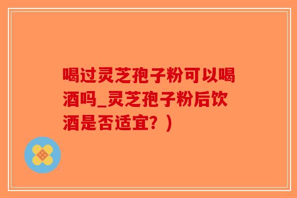 喝过灵芝孢子粉可以喝酒吗_灵芝孢子粉后饮酒是否适宜？)