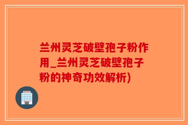 兰州灵芝破壁孢子粉作用_兰州灵芝破壁孢子粉的神奇功效解析)