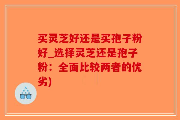 买灵芝好还是买孢子粉好_选择灵芝还是孢子粉：全面比较两者的优劣)