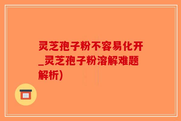 灵芝孢子粉不容易化开_灵芝孢子粉溶解难题解析)
