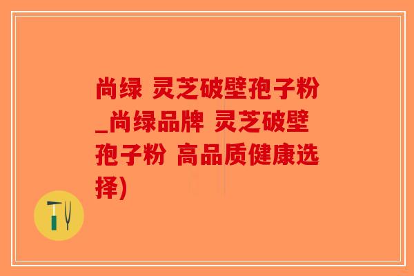 尚绿 灵芝破壁孢子粉_尚绿品牌 灵芝破壁孢子粉 高品质健康选择)