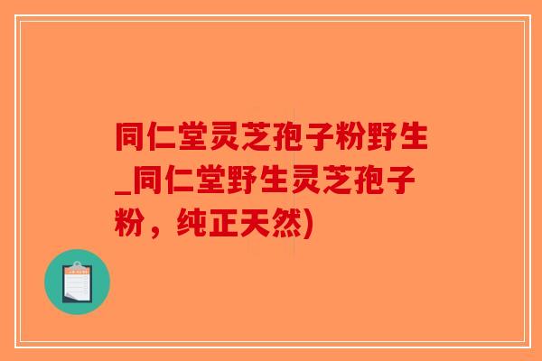 同仁堂灵芝孢子粉野生_同仁堂野生灵芝孢子粉，纯正天然)