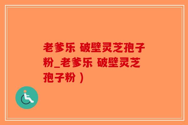 老爹乐 破壁灵芝孢子粉_老爹乐 破壁灵芝孢子粉 )
