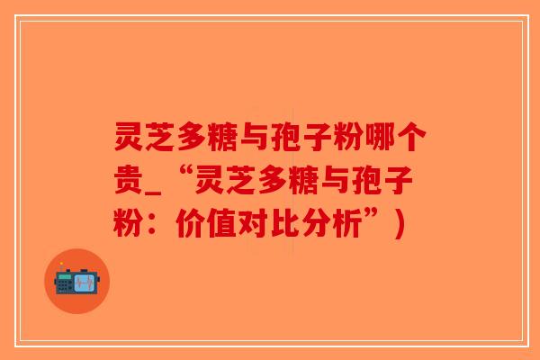 灵芝多糖与孢子粉哪个贵_“灵芝多糖与孢子粉：价值对比分析”)