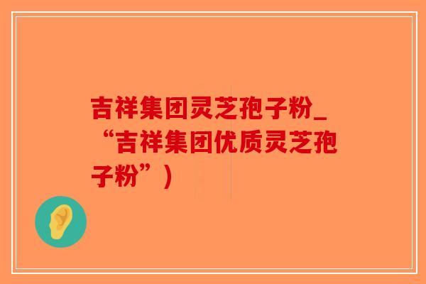 吉祥集团灵芝孢子粉_“吉祥集团优质灵芝孢子粉”)