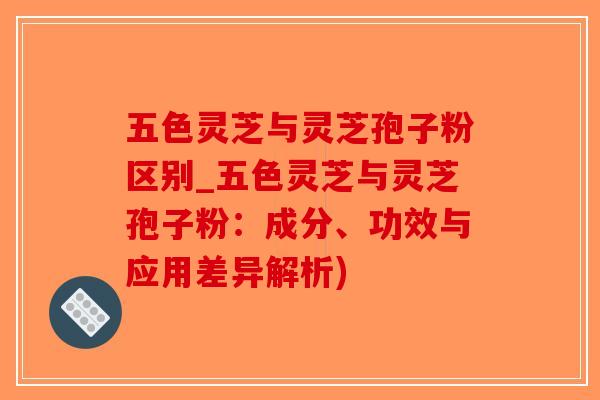五色灵芝与灵芝孢子粉区别_五色灵芝与灵芝孢子粉：成分、功效与应用差异解析)