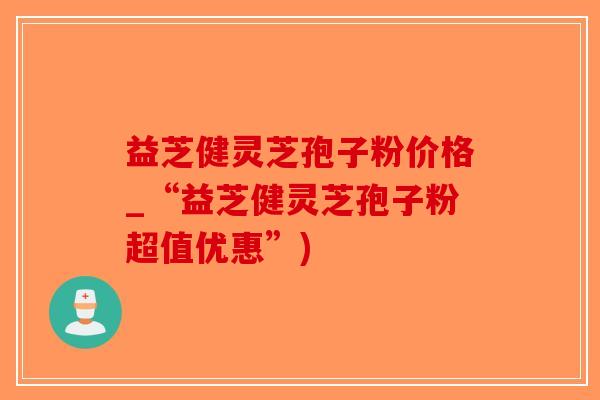 益芝健灵芝孢子粉价格_“益芝健灵芝孢子粉超值优惠”)