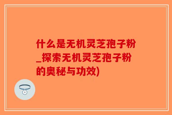 什么是无机灵芝孢子粉_探索无机灵芝孢子粉的奥秘与功效)