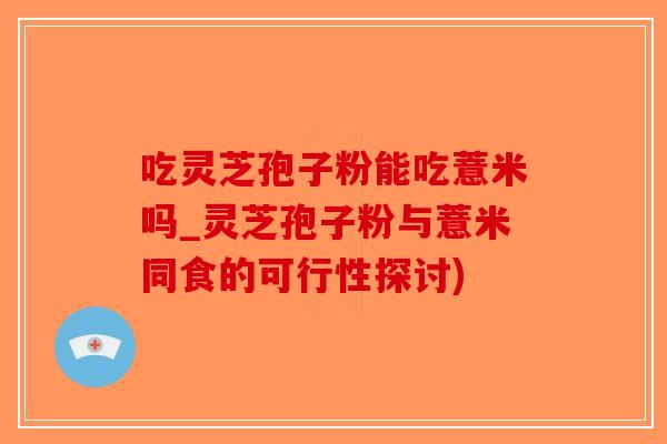 吃灵芝孢子粉能吃薏米吗_灵芝孢子粉与薏米同食的可行性探讨)