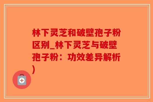 林下灵芝和破壁孢子粉区别_林下灵芝与破壁孢子粉：功效差异解析)