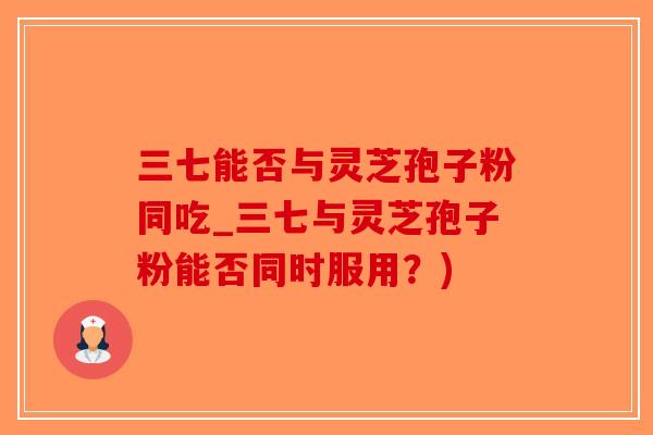 三七能否与灵芝孢子粉同吃_三七与灵芝孢子粉能否同时服用？)