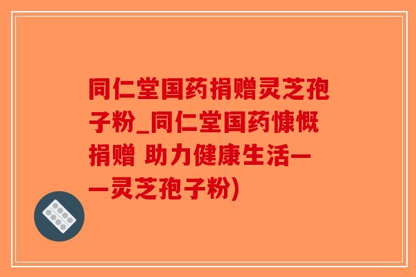 同仁堂国药捐赠灵芝孢子粉_同仁堂国药慷慨捐赠 助力健康生活——灵芝孢子粉)
