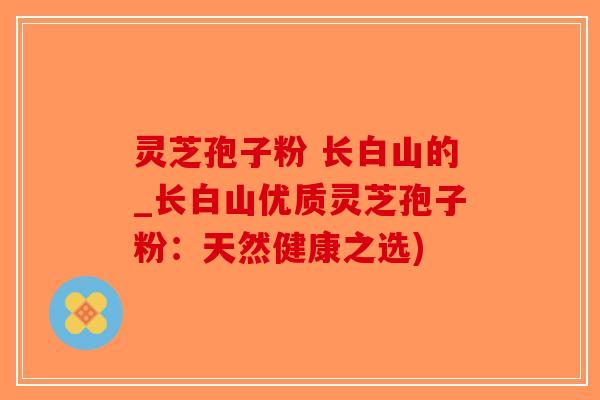 灵芝孢子粉 长白山的_长白山优质灵芝孢子粉：天然健康之选)