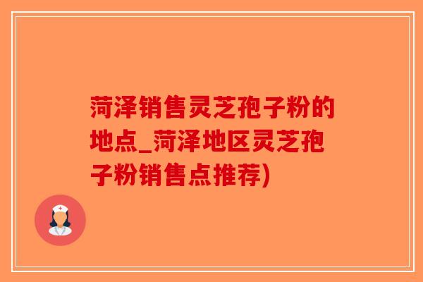 菏泽销售灵芝孢子粉的地点_菏泽地区灵芝孢子粉销售点推荐)