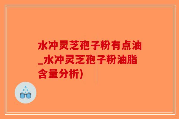 水冲灵芝孢子粉有点油_水冲灵芝孢子粉油脂含量分析)