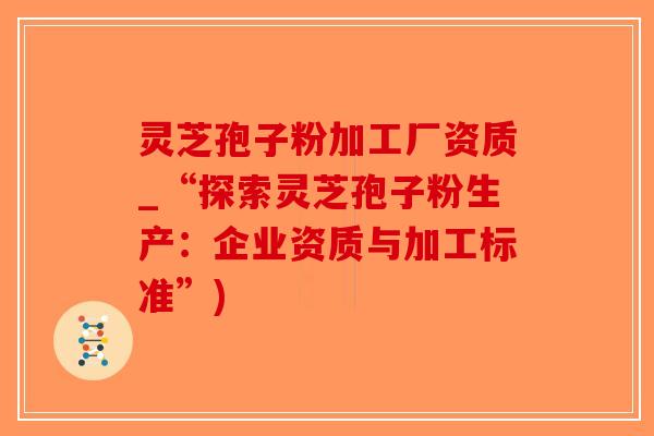 灵芝孢子粉加工厂资质_“探索灵芝孢子粉生产：企业资质与加工标准”)