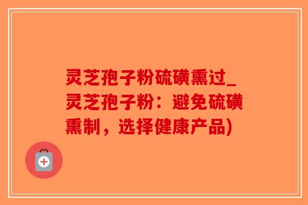 灵芝孢子粉硫磺熏过_灵芝孢子粉：避免硫磺熏制，选择健康产品)
