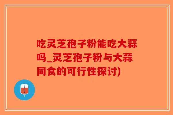 吃灵芝孢子粉能吃大蒜吗_灵芝孢子粉与大蒜同食的可行性探讨)