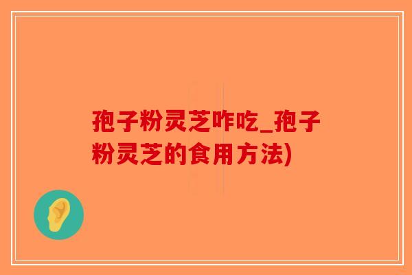 孢子粉灵芝咋吃_孢子粉灵芝的食用方法)