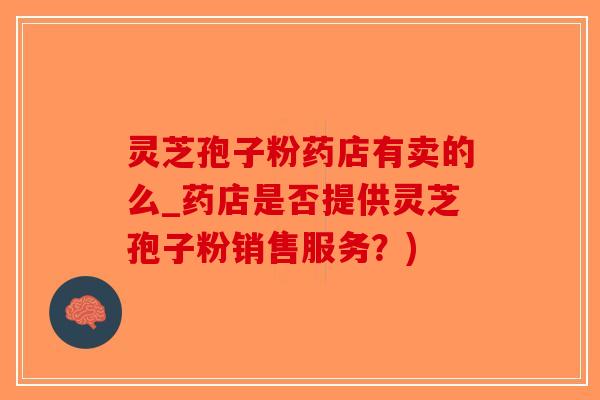 灵芝孢子粉药店有卖的么_药店是否提供灵芝孢子粉销售服务？)