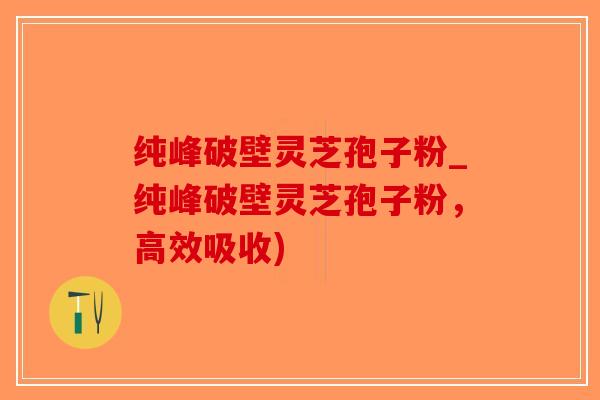 纯峰破壁灵芝孢子粉_纯峰破壁灵芝孢子粉，高效吸收)