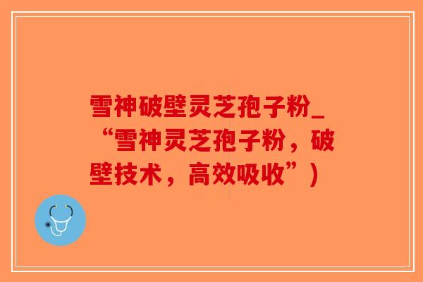 雪神破壁灵芝孢子粉_“雪神灵芝孢子粉，破壁技术，高效吸收”)