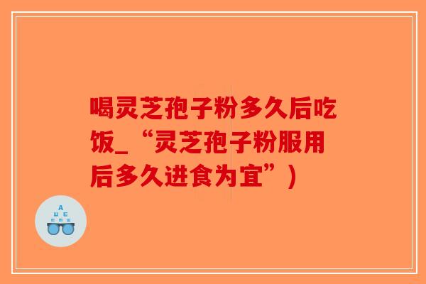 喝灵芝孢子粉多久后吃饭_“灵芝孢子粉服用后多久进食为宜”)