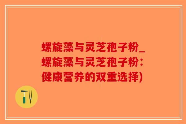 螺旋藻与灵芝孢子粉_螺旋藻与灵芝孢子粉：健康营养的双重选择)