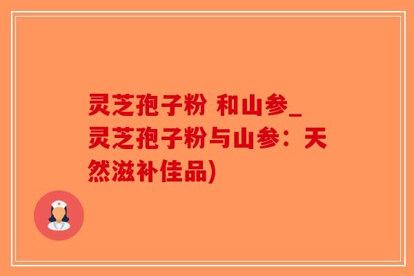 灵芝孢子粉 和山参_灵芝孢子粉与山参：天然滋补佳品)