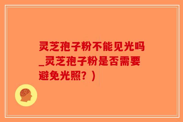 灵芝孢子粉不能见光吗_灵芝孢子粉是否需要避免光照?) 灵芝孢子粉不能见光吗_灵芝孢子粉是否需要避免光照?)