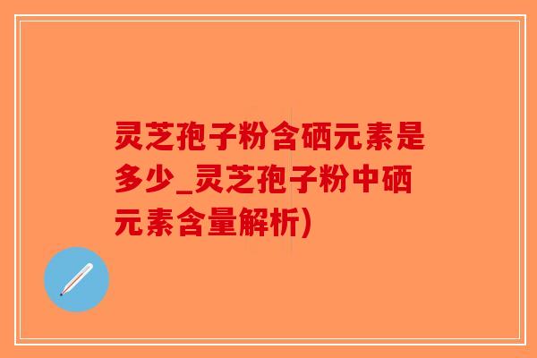 灵芝孢子粉含硒元素是多少_灵芝孢子粉中硒元素含量解析)