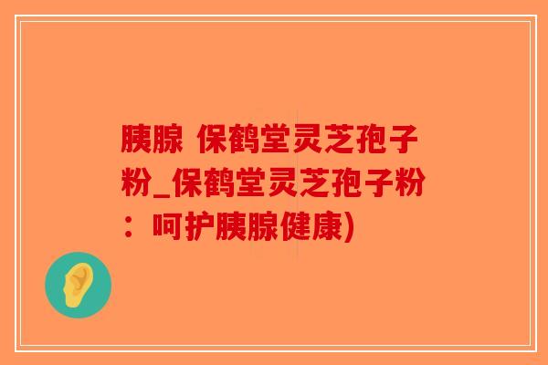 胰腺 保鹤堂灵芝孢子粉_保鹤堂灵芝孢子粉：呵护胰腺健康)