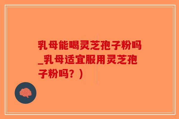 乳母能喝灵芝孢子粉吗_乳母适宜服用灵芝孢子粉吗？)