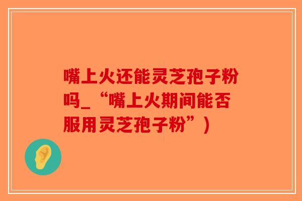 嘴上火还能灵芝孢子粉吗_“嘴上火期间能否服用灵芝孢子粉”)
