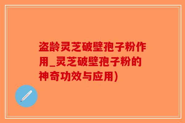 盗龄灵芝破壁孢子粉作用_灵芝破壁孢子粉的神奇功效与应用)