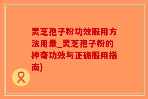 灵芝孢子粉功效服用方法用量_灵芝孢子粉的神奇功效与正确服用指南)