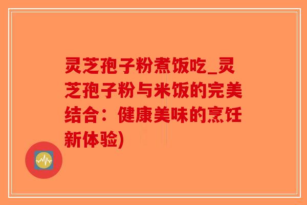 灵芝孢子粉煮饭吃_灵芝孢子粉与米饭的完美结合：健康美味的烹饪新体验)