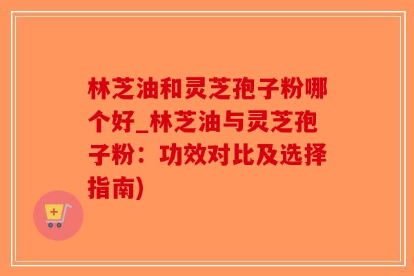 林芝油和灵芝孢子粉哪个好_林芝油与灵芝孢子粉：功效对比及选择指南)
