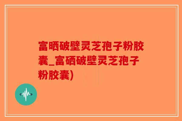 富晒破壁灵芝孢子粉胶囊_富硒破壁灵芝孢子粉胶囊)