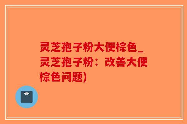 灵芝孢子粉大便棕色_灵芝孢子粉：改善大便棕色问题)