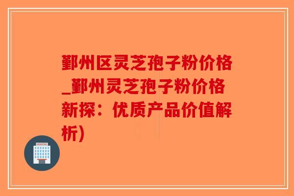 鄞州区灵芝孢子粉价格_鄞州灵芝孢子粉价格新探：优质产品价值解析)