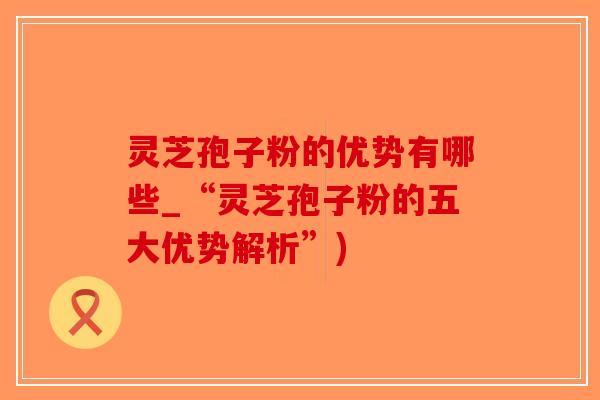 灵芝孢子粉的优势有哪些_“灵芝孢子粉的五大优势解析”) 灵芝孢子粉的优势有哪些_“灵芝孢子粉的五大优势解析”)