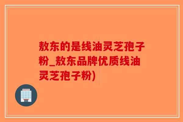 敖东的是线油灵芝孢子粉_敖东品牌优质线油灵芝孢子粉)