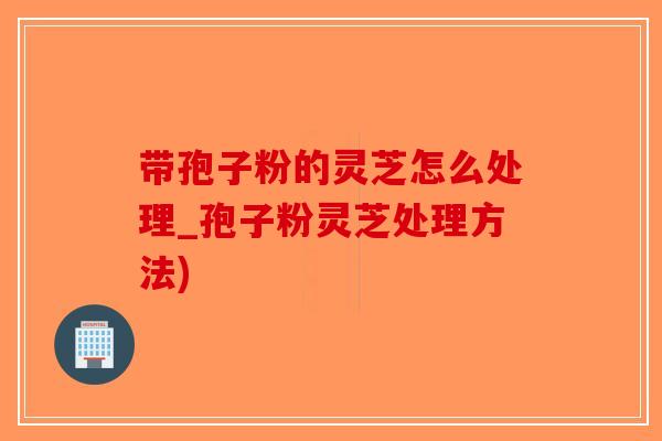带孢子粉的灵芝怎么处理_孢子粉灵芝处理方法)