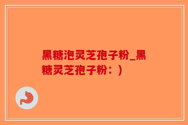 黑糖泡灵芝孢子粉_黑糖灵芝孢子粉：)