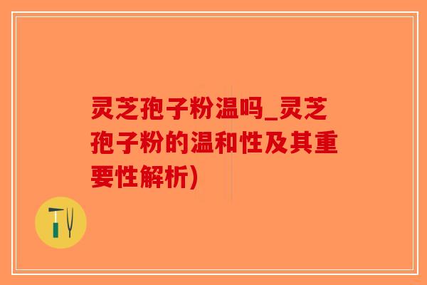 灵芝孢子粉温吗_灵芝孢子粉的温和性及其重要性解析)