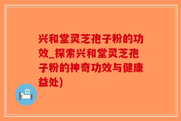 兴和堂灵芝孢子粉的功效_探索兴和堂灵芝孢子粉的神奇功效与健康益处)