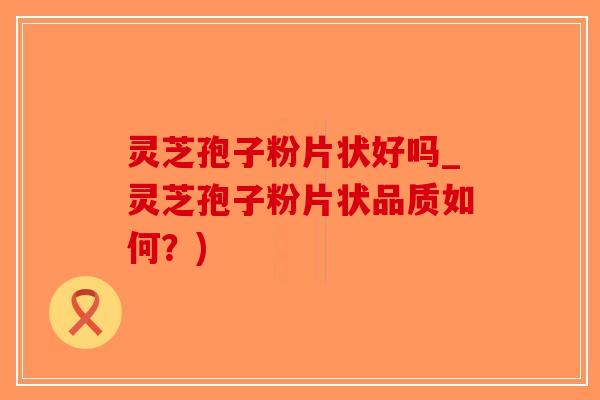 灵芝孢子粉片状好吗_灵芝孢子粉片状品质如何？)